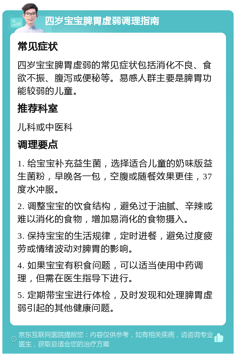 四岁宝宝脾胃虚弱调理指南 常见症状 四岁宝宝脾胃虚弱的常见症状包括消化不良、食欲不振、腹泻或便秘等。易感人群主要是脾胃功能较弱的儿童。 推荐科室 儿科或中医科 调理要点 1. 给宝宝补充益生菌，选择适合儿童的奶味版益生菌粉，早晚各一包，空腹或随餐效果更佳，37度水冲服。 2. 调整宝宝的饮食结构，避免过于油腻、辛辣或难以消化的食物，增加易消化的食物摄入。 3. 保持宝宝的生活规律，定时进餐，避免过度疲劳或情绪波动对脾胃的影响。 4. 如果宝宝有积食问题，可以适当使用中药调理，但需在医生指导下进行。 5. 定期带宝宝进行体检，及时发现和处理脾胃虚弱引起的其他健康问题。