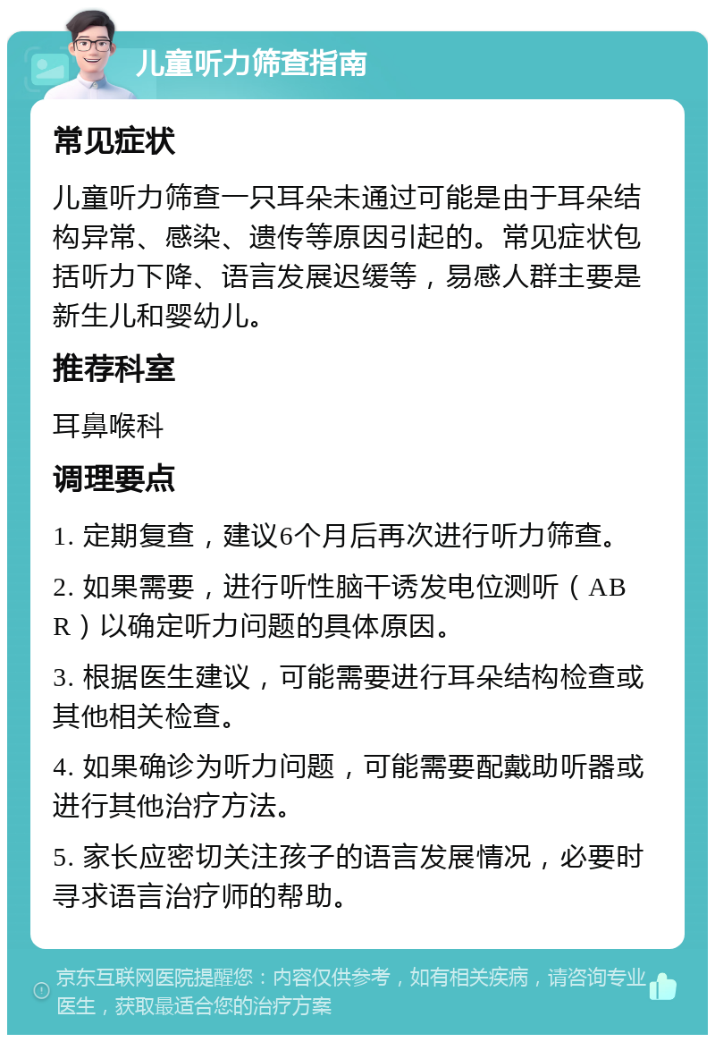 儿童听力筛查指南 常见症状 儿童听力筛查一只耳朵未通过可能是由于耳朵结构异常、感染、遗传等原因引起的。常见症状包括听力下降、语言发展迟缓等，易感人群主要是新生儿和婴幼儿。 推荐科室 耳鼻喉科 调理要点 1. 定期复查，建议6个月后再次进行听力筛查。 2. 如果需要，进行听性脑干诱发电位测听（ABR）以确定听力问题的具体原因。 3. 根据医生建议，可能需要进行耳朵结构检查或其他相关检查。 4. 如果确诊为听力问题，可能需要配戴助听器或进行其他治疗方法。 5. 家长应密切关注孩子的语言发展情况，必要时寻求语言治疗师的帮助。