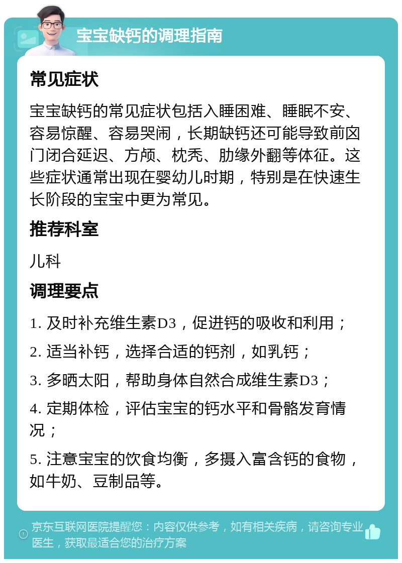 宝宝缺钙的调理指南 常见症状 宝宝缺钙的常见症状包括入睡困难、睡眠不安、容易惊醒、容易哭闹，长期缺钙还可能导致前囟门闭合延迟、方颅、枕秃、肋缘外翻等体征。这些症状通常出现在婴幼儿时期，特别是在快速生长阶段的宝宝中更为常见。 推荐科室 儿科 调理要点 1. 及时补充维生素D3，促进钙的吸收和利用； 2. 适当补钙，选择合适的钙剂，如乳钙； 3. 多晒太阳，帮助身体自然合成维生素D3； 4. 定期体检，评估宝宝的钙水平和骨骼发育情况； 5. 注意宝宝的饮食均衡，多摄入富含钙的食物，如牛奶、豆制品等。