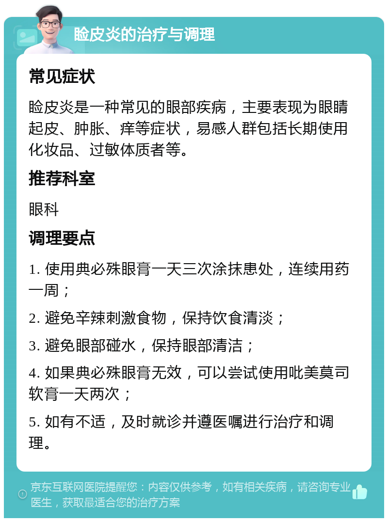 睑皮炎的治疗与调理 常见症状 睑皮炎是一种常见的眼部疾病，主要表现为眼睛起皮、肿胀、痒等症状，易感人群包括长期使用化妆品、过敏体质者等。 推荐科室 眼科 调理要点 1. 使用典必殊眼膏一天三次涂抹患处，连续用药一周； 2. 避免辛辣刺激食物，保持饮食清淡； 3. 避免眼部碰水，保持眼部清洁； 4. 如果典必殊眼膏无效，可以尝试使用吡美莫司软膏一天两次； 5. 如有不适，及时就诊并遵医嘱进行治疗和调理。