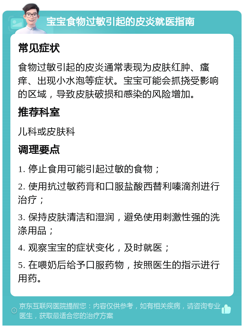 宝宝食物过敏引起的皮炎就医指南 常见症状 食物过敏引起的皮炎通常表现为皮肤红肿、瘙痒、出现小水泡等症状。宝宝可能会抓挠受影响的区域，导致皮肤破损和感染的风险增加。 推荐科室 儿科或皮肤科 调理要点 1. 停止食用可能引起过敏的食物； 2. 使用抗过敏药膏和口服盐酸西替利嗪滴剂进行治疗； 3. 保持皮肤清洁和湿润，避免使用刺激性强的洗涤用品； 4. 观察宝宝的症状变化，及时就医； 5. 在喂奶后给予口服药物，按照医生的指示进行用药。