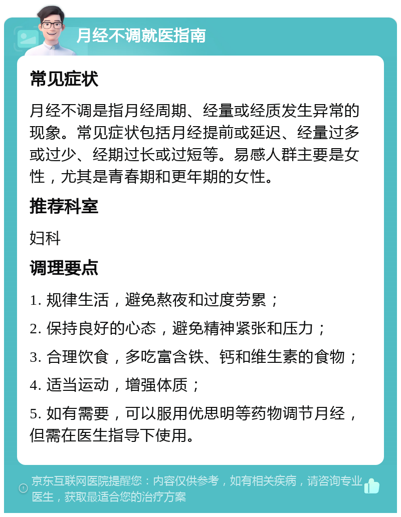 月经不调就医指南 常见症状 月经不调是指月经周期、经量或经质发生异常的现象。常见症状包括月经提前或延迟、经量过多或过少、经期过长或过短等。易感人群主要是女性，尤其是青春期和更年期的女性。 推荐科室 妇科 调理要点 1. 规律生活，避免熬夜和过度劳累； 2. 保持良好的心态，避免精神紧张和压力； 3. 合理饮食，多吃富含铁、钙和维生素的食物； 4. 适当运动，增强体质； 5. 如有需要，可以服用优思明等药物调节月经，但需在医生指导下使用。