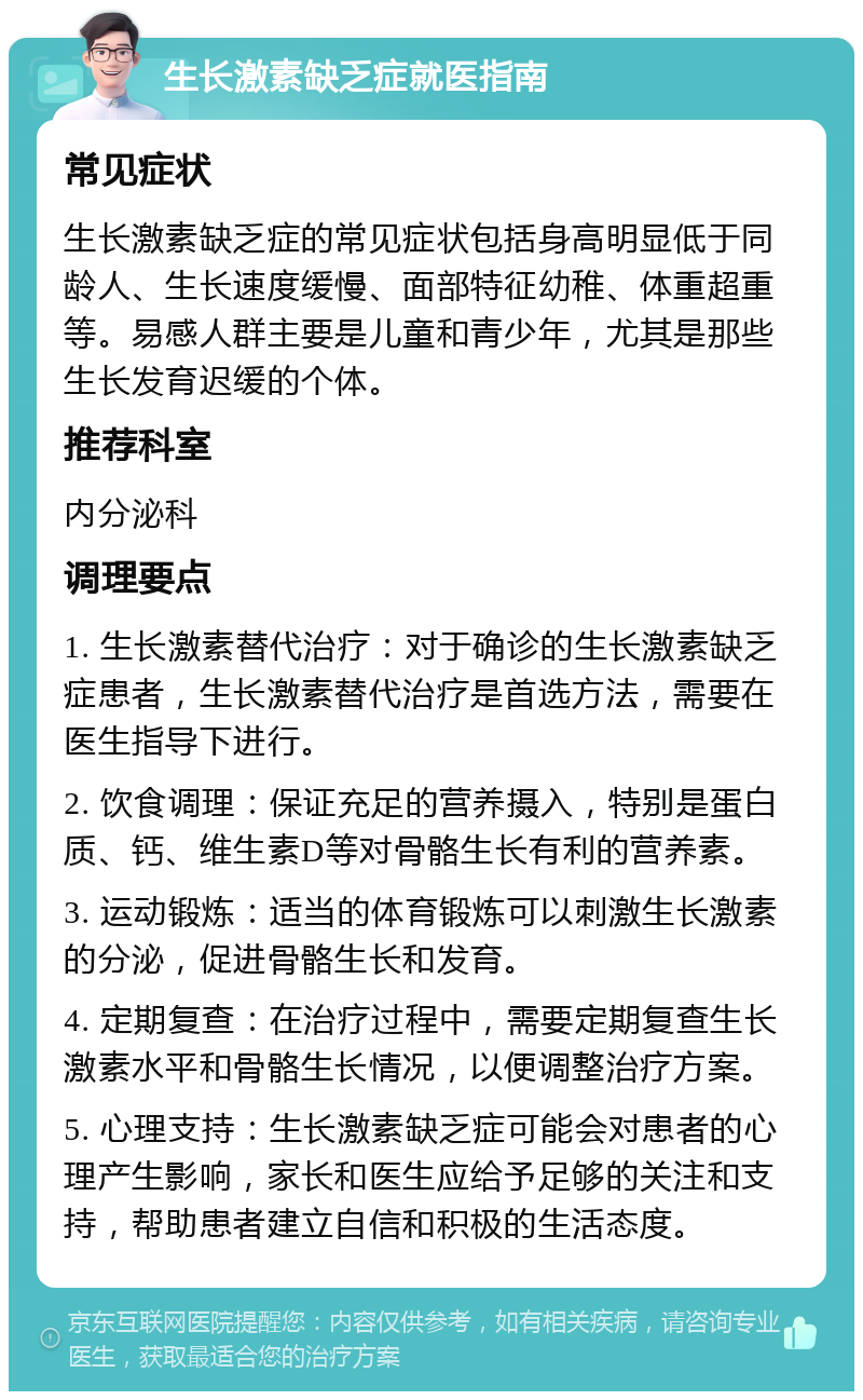 生长激素缺乏症就医指南 常见症状 生长激素缺乏症的常见症状包括身高明显低于同龄人、生长速度缓慢、面部特征幼稚、体重超重等。易感人群主要是儿童和青少年，尤其是那些生长发育迟缓的个体。 推荐科室 内分泌科 调理要点 1. 生长激素替代治疗：对于确诊的生长激素缺乏症患者，生长激素替代治疗是首选方法，需要在医生指导下进行。 2. 饮食调理：保证充足的营养摄入，特别是蛋白质、钙、维生素D等对骨骼生长有利的营养素。 3. 运动锻炼：适当的体育锻炼可以刺激生长激素的分泌，促进骨骼生长和发育。 4. 定期复查：在治疗过程中，需要定期复查生长激素水平和骨骼生长情况，以便调整治疗方案。 5. 心理支持：生长激素缺乏症可能会对患者的心理产生影响，家长和医生应给予足够的关注和支持，帮助患者建立自信和积极的生活态度。