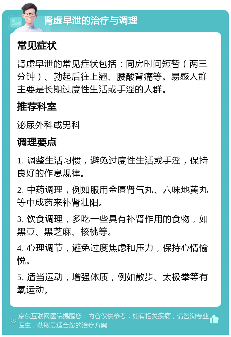 肾虚早泄的治疗与调理 常见症状 肾虚早泄的常见症状包括：同房时间短暂（两三分钟）、勃起后往上翘、腰酸背痛等。易感人群主要是长期过度性生活或手淫的人群。 推荐科室 泌尿外科或男科 调理要点 1. 调整生活习惯，避免过度性生活或手淫，保持良好的作息规律。 2. 中药调理，例如服用金匮肾气丸、六味地黄丸等中成药来补肾壮阳。 3. 饮食调理，多吃一些具有补肾作用的食物，如黑豆、黑芝麻、核桃等。 4. 心理调节，避免过度焦虑和压力，保持心情愉悦。 5. 适当运动，增强体质，例如散步、太极拳等有氧运动。