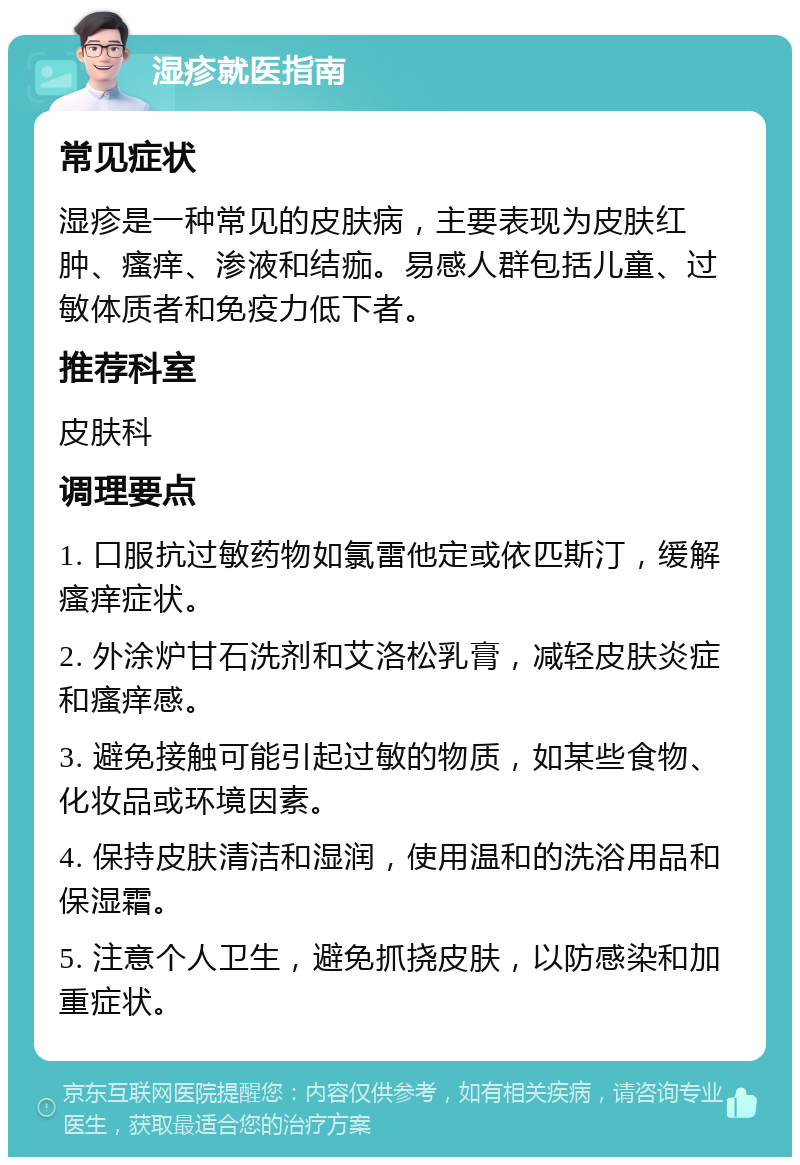 湿疹就医指南 常见症状 湿疹是一种常见的皮肤病，主要表现为皮肤红肿、瘙痒、渗液和结痂。易感人群包括儿童、过敏体质者和免疫力低下者。 推荐科室 皮肤科 调理要点 1. 口服抗过敏药物如氯雷他定或依匹斯汀，缓解瘙痒症状。 2. 外涂炉甘石洗剂和艾洛松乳膏，减轻皮肤炎症和瘙痒感。 3. 避免接触可能引起过敏的物质，如某些食物、化妆品或环境因素。 4. 保持皮肤清洁和湿润，使用温和的洗浴用品和保湿霜。 5. 注意个人卫生，避免抓挠皮肤，以防感染和加重症状。