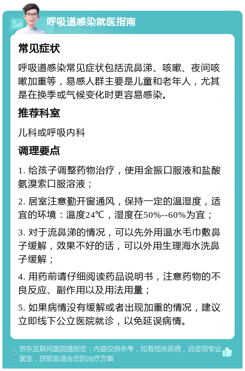 呼吸道感染就医指南 常见症状 呼吸道感染常见症状包括流鼻涕、咳嗽、夜间咳嗽加重等，易感人群主要是儿童和老年人，尤其是在换季或气候变化时更容易感染。 推荐科室 儿科或呼吸内科 调理要点 1. 给孩子调整药物治疗，使用金振口服液和盐酸氨溴索口服溶液； 2. 居室注意勤开窗通风，保持一定的温湿度，适宜的环境：温度24℃，湿度在50%--60%为宜； 3. 对于流鼻涕的情况，可以先外用温水毛巾敷鼻子缓解，效果不好的话，可以外用生理海水洗鼻子缓解； 4. 用药前请仔细阅读药品说明书，注意药物的不良反应、副作用以及用法用量； 5. 如果病情没有缓解或者出现加重的情况，建议立即线下公立医院就诊，以免延误病情。