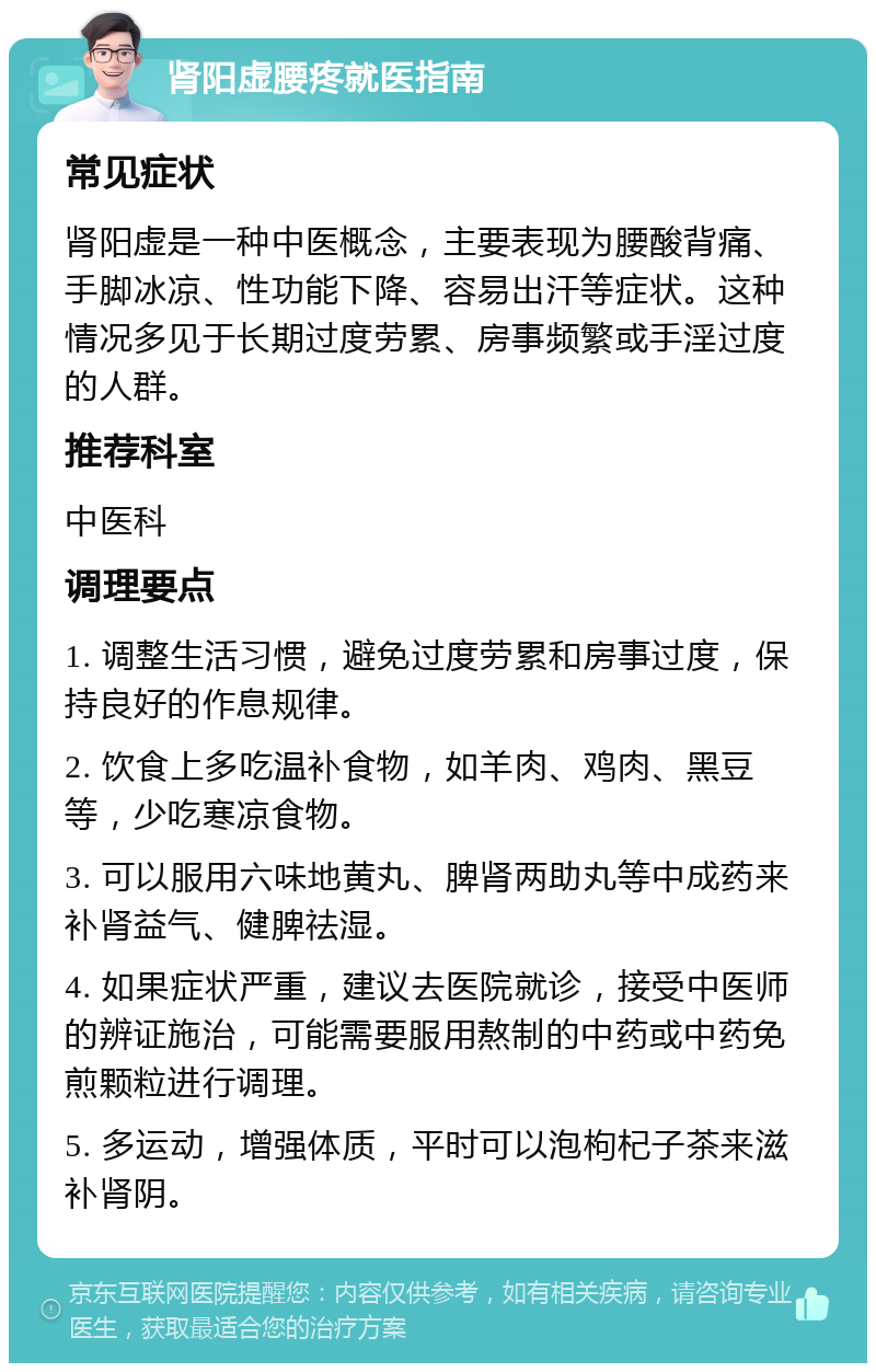 肾阳虚腰疼就医指南 常见症状 肾阳虚是一种中医概念，主要表现为腰酸背痛、手脚冰凉、性功能下降、容易出汗等症状。这种情况多见于长期过度劳累、房事频繁或手淫过度的人群。 推荐科室 中医科 调理要点 1. 调整生活习惯，避免过度劳累和房事过度，保持良好的作息规律。 2. 饮食上多吃温补食物，如羊肉、鸡肉、黑豆等，少吃寒凉食物。 3. 可以服用六味地黄丸、脾肾两助丸等中成药来补肾益气、健脾祛湿。 4. 如果症状严重，建议去医院就诊，接受中医师的辨证施治，可能需要服用熬制的中药或中药免煎颗粒进行调理。 5. 多运动，增强体质，平时可以泡枸杞子茶来滋补肾阴。