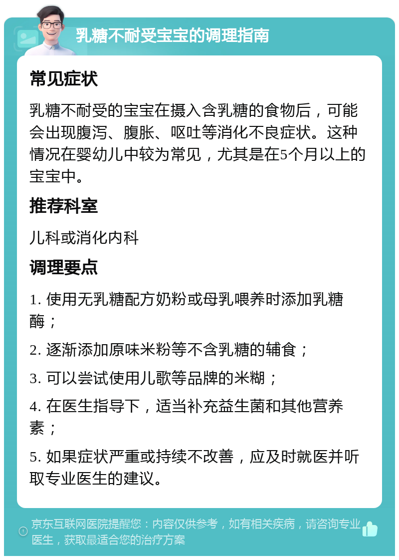 乳糖不耐受宝宝的调理指南 常见症状 乳糖不耐受的宝宝在摄入含乳糖的食物后，可能会出现腹泻、腹胀、呕吐等消化不良症状。这种情况在婴幼儿中较为常见，尤其是在5个月以上的宝宝中。 推荐科室 儿科或消化内科 调理要点 1. 使用无乳糖配方奶粉或母乳喂养时添加乳糖酶； 2. 逐渐添加原味米粉等不含乳糖的辅食； 3. 可以尝试使用儿歌等品牌的米糊； 4. 在医生指导下，适当补充益生菌和其他营养素； 5. 如果症状严重或持续不改善，应及时就医并听取专业医生的建议。