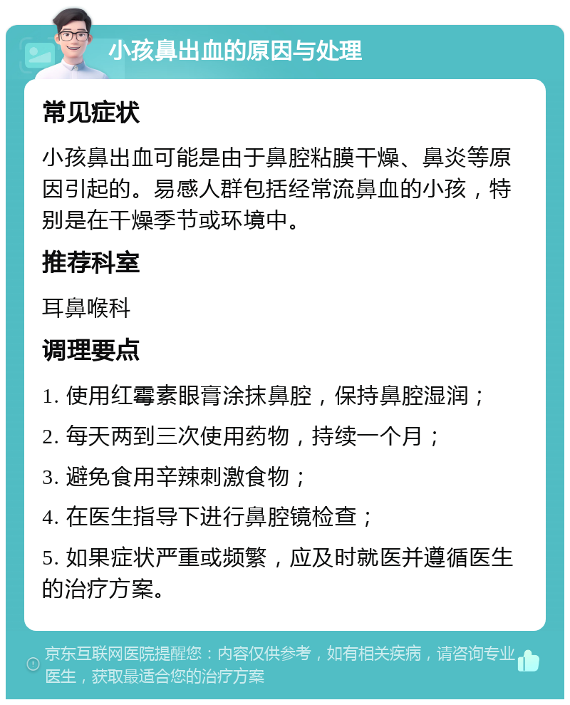 小孩鼻出血的原因与处理 常见症状 小孩鼻出血可能是由于鼻腔粘膜干燥、鼻炎等原因引起的。易感人群包括经常流鼻血的小孩，特别是在干燥季节或环境中。 推荐科室 耳鼻喉科 调理要点 1. 使用红霉素眼膏涂抹鼻腔，保持鼻腔湿润； 2. 每天两到三次使用药物，持续一个月； 3. 避免食用辛辣刺激食物； 4. 在医生指导下进行鼻腔镜检查； 5. 如果症状严重或频繁，应及时就医并遵循医生的治疗方案。