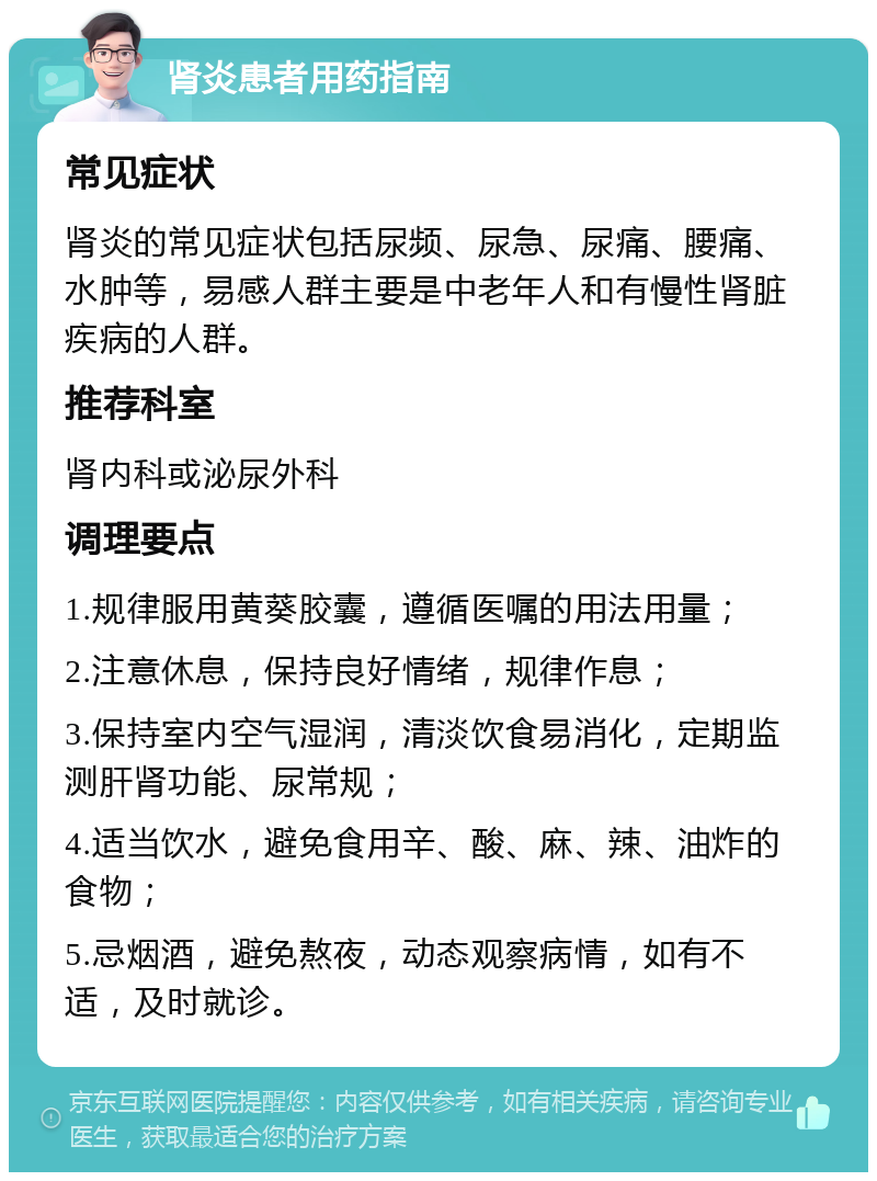 肾炎患者用药指南 常见症状 肾炎的常见症状包括尿频、尿急、尿痛、腰痛、水肿等，易感人群主要是中老年人和有慢性肾脏疾病的人群。 推荐科室 肾内科或泌尿外科 调理要点 1.规律服用黄葵胶囊，遵循医嘱的用法用量； 2.注意休息，保持良好情绪，规律作息； 3.保持室内空气湿润，清淡饮食易消化，定期监测肝肾功能、尿常规； 4.适当饮水，避免食用辛、酸、麻、辣、油炸的食物； 5.忌烟酒，避免熬夜，动态观察病情，如有不适，及时就诊。