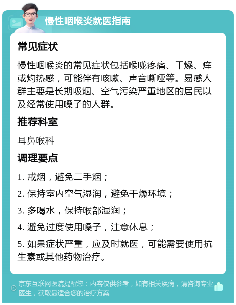 慢性咽喉炎就医指南 常见症状 慢性咽喉炎的常见症状包括喉咙疼痛、干燥、痒或灼热感，可能伴有咳嗽、声音嘶哑等。易感人群主要是长期吸烟、空气污染严重地区的居民以及经常使用嗓子的人群。 推荐科室 耳鼻喉科 调理要点 1. 戒烟，避免二手烟； 2. 保持室内空气湿润，避免干燥环境； 3. 多喝水，保持喉部湿润； 4. 避免过度使用嗓子，注意休息； 5. 如果症状严重，应及时就医，可能需要使用抗生素或其他药物治疗。