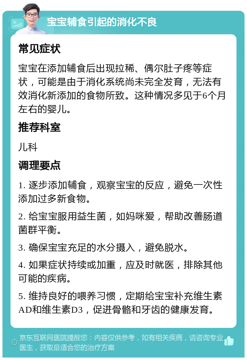 宝宝辅食引起的消化不良 常见症状 宝宝在添加辅食后出现拉稀、偶尔肚子疼等症状，可能是由于消化系统尚未完全发育，无法有效消化新添加的食物所致。这种情况多见于6个月左右的婴儿。 推荐科室 儿科 调理要点 1. 逐步添加辅食，观察宝宝的反应，避免一次性添加过多新食物。 2. 给宝宝服用益生菌，如妈咪爱，帮助改善肠道菌群平衡。 3. 确保宝宝充足的水分摄入，避免脱水。 4. 如果症状持续或加重，应及时就医，排除其他可能的疾病。 5. 维持良好的喂养习惯，定期给宝宝补充维生素AD和维生素D3，促进骨骼和牙齿的健康发育。