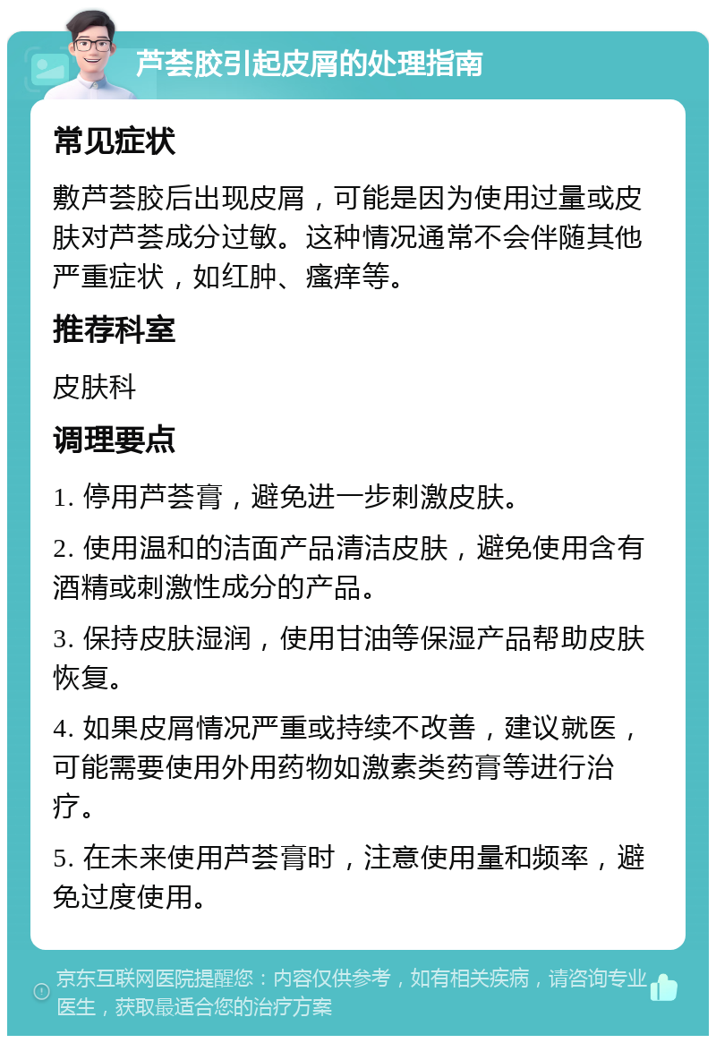 芦荟胶引起皮屑的处理指南 常见症状 敷芦荟胶后出现皮屑，可能是因为使用过量或皮肤对芦荟成分过敏。这种情况通常不会伴随其他严重症状，如红肿、瘙痒等。 推荐科室 皮肤科 调理要点 1. 停用芦荟膏，避免进一步刺激皮肤。 2. 使用温和的洁面产品清洁皮肤，避免使用含有酒精或刺激性成分的产品。 3. 保持皮肤湿润，使用甘油等保湿产品帮助皮肤恢复。 4. 如果皮屑情况严重或持续不改善，建议就医，可能需要使用外用药物如激素类药膏等进行治疗。 5. 在未来使用芦荟膏时，注意使用量和频率，避免过度使用。