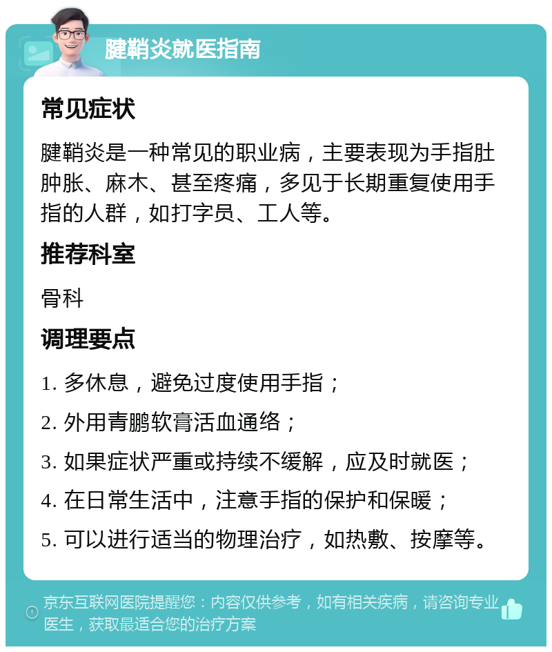 腱鞘炎就医指南 常见症状 腱鞘炎是一种常见的职业病，主要表现为手指肚肿胀、麻木、甚至疼痛，多见于长期重复使用手指的人群，如打字员、工人等。 推荐科室 骨科 调理要点 1. 多休息，避免过度使用手指； 2. 外用青鹏软膏活血通络； 3. 如果症状严重或持续不缓解，应及时就医； 4. 在日常生活中，注意手指的保护和保暖； 5. 可以进行适当的物理治疗，如热敷、按摩等。