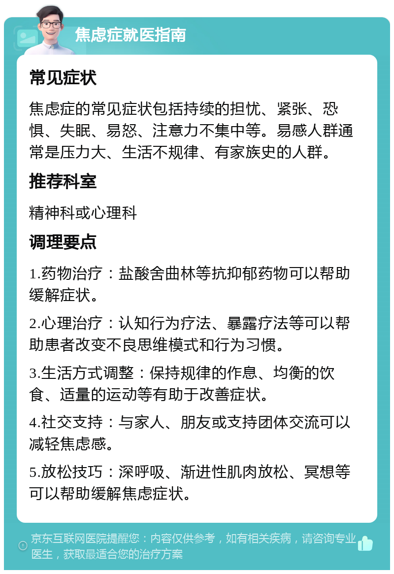 焦虑症就医指南 常见症状 焦虑症的常见症状包括持续的担忧、紧张、恐惧、失眠、易怒、注意力不集中等。易感人群通常是压力大、生活不规律、有家族史的人群。 推荐科室 精神科或心理科 调理要点 1.药物治疗：盐酸舍曲林等抗抑郁药物可以帮助缓解症状。 2.心理治疗：认知行为疗法、暴露疗法等可以帮助患者改变不良思维模式和行为习惯。 3.生活方式调整：保持规律的作息、均衡的饮食、适量的运动等有助于改善症状。 4.社交支持：与家人、朋友或支持团体交流可以减轻焦虑感。 5.放松技巧：深呼吸、渐进性肌肉放松、冥想等可以帮助缓解焦虑症状。