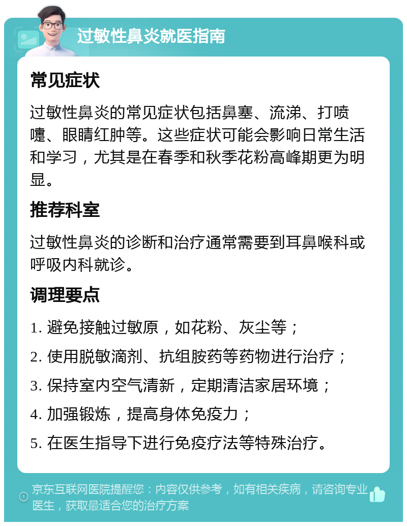 过敏性鼻炎就医指南 常见症状 过敏性鼻炎的常见症状包括鼻塞、流涕、打喷嚏、眼睛红肿等。这些症状可能会影响日常生活和学习，尤其是在春季和秋季花粉高峰期更为明显。 推荐科室 过敏性鼻炎的诊断和治疗通常需要到耳鼻喉科或呼吸内科就诊。 调理要点 1. 避免接触过敏原，如花粉、灰尘等； 2. 使用脱敏滴剂、抗组胺药等药物进行治疗； 3. 保持室内空气清新，定期清洁家居环境； 4. 加强锻炼，提高身体免疫力； 5. 在医生指导下进行免疫疗法等特殊治疗。