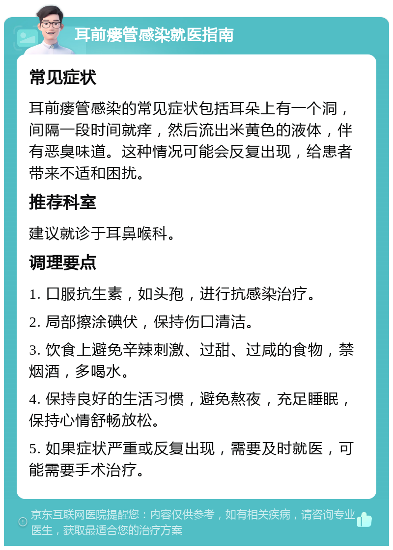 耳前瘘管感染就医指南 常见症状 耳前瘘管感染的常见症状包括耳朵上有一个洞，间隔一段时间就痒，然后流出米黄色的液体，伴有恶臭味道。这种情况可能会反复出现，给患者带来不适和困扰。 推荐科室 建议就诊于耳鼻喉科。 调理要点 1. 口服抗生素，如头孢，进行抗感染治疗。 2. 局部擦涂碘伏，保持伤口清洁。 3. 饮食上避免辛辣刺激、过甜、过咸的食物，禁烟酒，多喝水。 4. 保持良好的生活习惯，避免熬夜，充足睡眠，保持心情舒畅放松。 5. 如果症状严重或反复出现，需要及时就医，可能需要手术治疗。