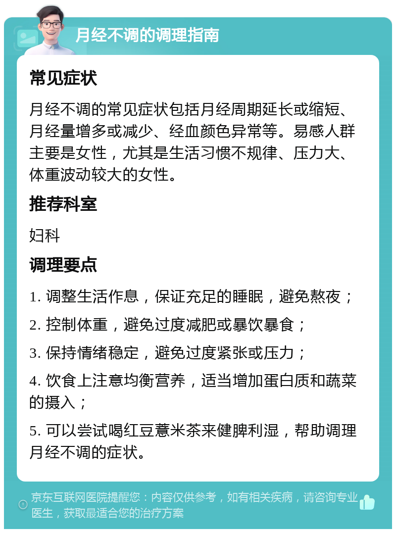 月经不调的调理指南 常见症状 月经不调的常见症状包括月经周期延长或缩短、月经量增多或减少、经血颜色异常等。易感人群主要是女性，尤其是生活习惯不规律、压力大、体重波动较大的女性。 推荐科室 妇科 调理要点 1. 调整生活作息，保证充足的睡眠，避免熬夜； 2. 控制体重，避免过度减肥或暴饮暴食； 3. 保持情绪稳定，避免过度紧张或压力； 4. 饮食上注意均衡营养，适当增加蛋白质和蔬菜的摄入； 5. 可以尝试喝红豆薏米茶来健脾利湿，帮助调理月经不调的症状。