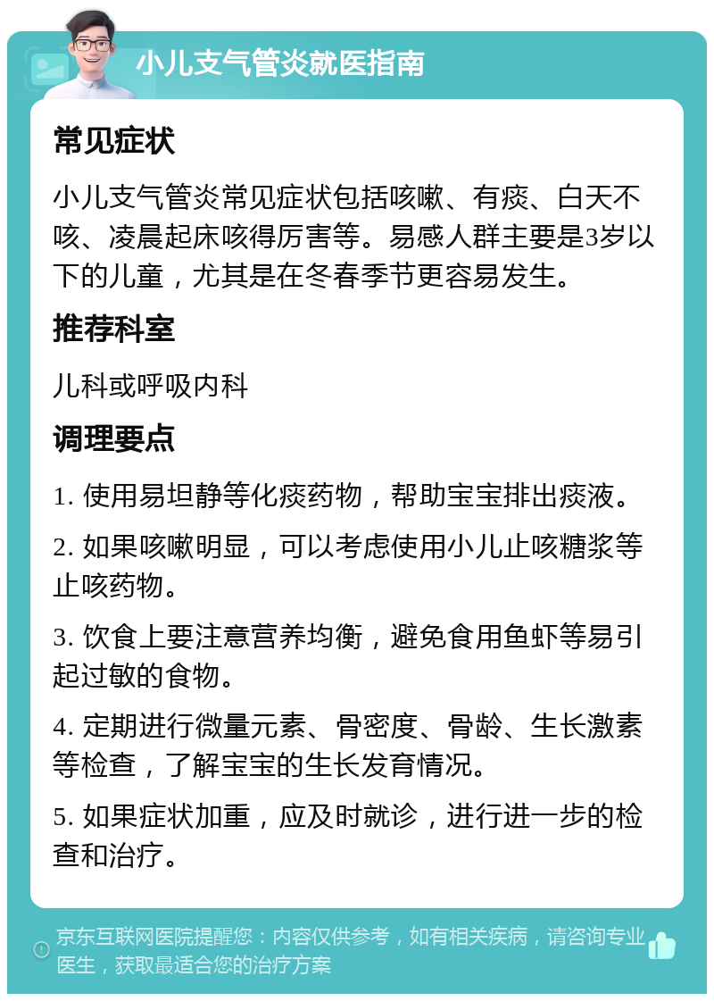 小儿支气管炎就医指南 常见症状 小儿支气管炎常见症状包括咳嗽、有痰、白天不咳、凌晨起床咳得厉害等。易感人群主要是3岁以下的儿童，尤其是在冬春季节更容易发生。 推荐科室 儿科或呼吸内科 调理要点 1. 使用易坦静等化痰药物，帮助宝宝排出痰液。 2. 如果咳嗽明显，可以考虑使用小儿止咳糖浆等止咳药物。 3. 饮食上要注意营养均衡，避免食用鱼虾等易引起过敏的食物。 4. 定期进行微量元素、骨密度、骨龄、生长激素等检查，了解宝宝的生长发育情况。 5. 如果症状加重，应及时就诊，进行进一步的检查和治疗。