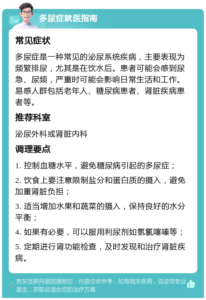 多尿症就医指南 常见症状 多尿症是一种常见的泌尿系统疾病，主要表现为频繁排尿，尤其是在饮水后。患者可能会感到尿急、尿频，严重时可能会影响日常生活和工作。易感人群包括老年人、糖尿病患者、肾脏疾病患者等。 推荐科室 泌尿外科或肾脏内科 调理要点 1. 控制血糖水平，避免糖尿病引起的多尿症； 2. 饮食上要注意限制盐分和蛋白质的摄入，避免加重肾脏负担； 3. 适当增加水果和蔬菜的摄入，保持良好的水分平衡； 4. 如果有必要，可以服用利尿剂如氢氯噻嗪等； 5. 定期进行肾功能检查，及时发现和治疗肾脏疾病。