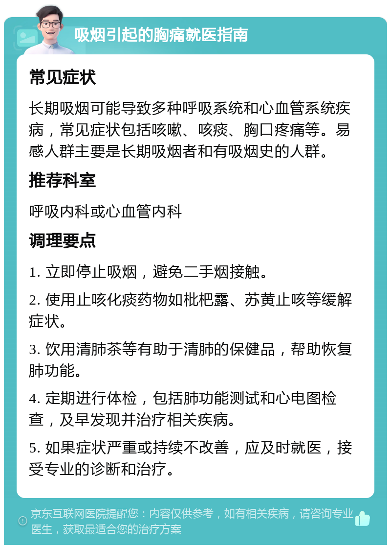 吸烟引起的胸痛就医指南 常见症状 长期吸烟可能导致多种呼吸系统和心血管系统疾病，常见症状包括咳嗽、咳痰、胸口疼痛等。易感人群主要是长期吸烟者和有吸烟史的人群。 推荐科室 呼吸内科或心血管内科 调理要点 1. 立即停止吸烟，避免二手烟接触。 2. 使用止咳化痰药物如枇杷露、苏黄止咳等缓解症状。 3. 饮用清肺茶等有助于清肺的保健品，帮助恢复肺功能。 4. 定期进行体检，包括肺功能测试和心电图检查，及早发现并治疗相关疾病。 5. 如果症状严重或持续不改善，应及时就医，接受专业的诊断和治疗。