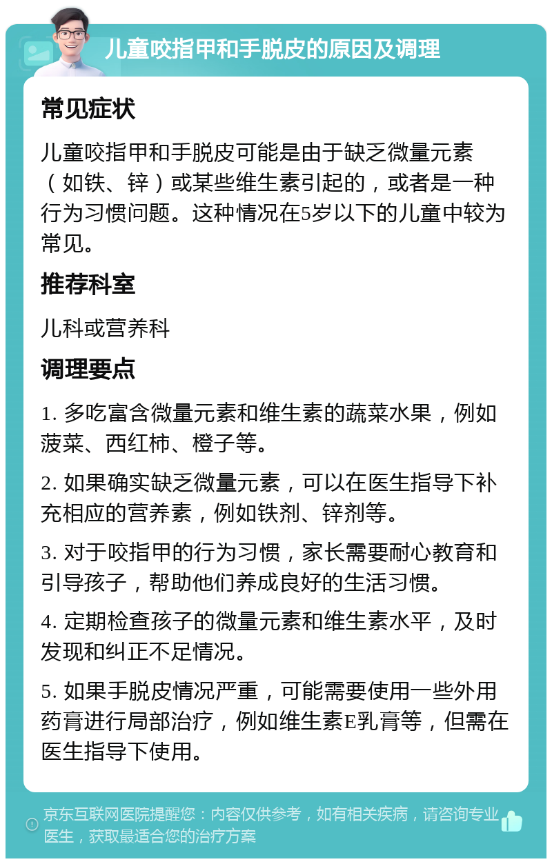 儿童咬指甲和手脱皮的原因及调理 常见症状 儿童咬指甲和手脱皮可能是由于缺乏微量元素（如铁、锌）或某些维生素引起的，或者是一种行为习惯问题。这种情况在5岁以下的儿童中较为常见。 推荐科室 儿科或营养科 调理要点 1. 多吃富含微量元素和维生素的蔬菜水果，例如菠菜、西红柿、橙子等。 2. 如果确实缺乏微量元素，可以在医生指导下补充相应的营养素，例如铁剂、锌剂等。 3. 对于咬指甲的行为习惯，家长需要耐心教育和引导孩子，帮助他们养成良好的生活习惯。 4. 定期检查孩子的微量元素和维生素水平，及时发现和纠正不足情况。 5. 如果手脱皮情况严重，可能需要使用一些外用药膏进行局部治疗，例如维生素E乳膏等，但需在医生指导下使用。