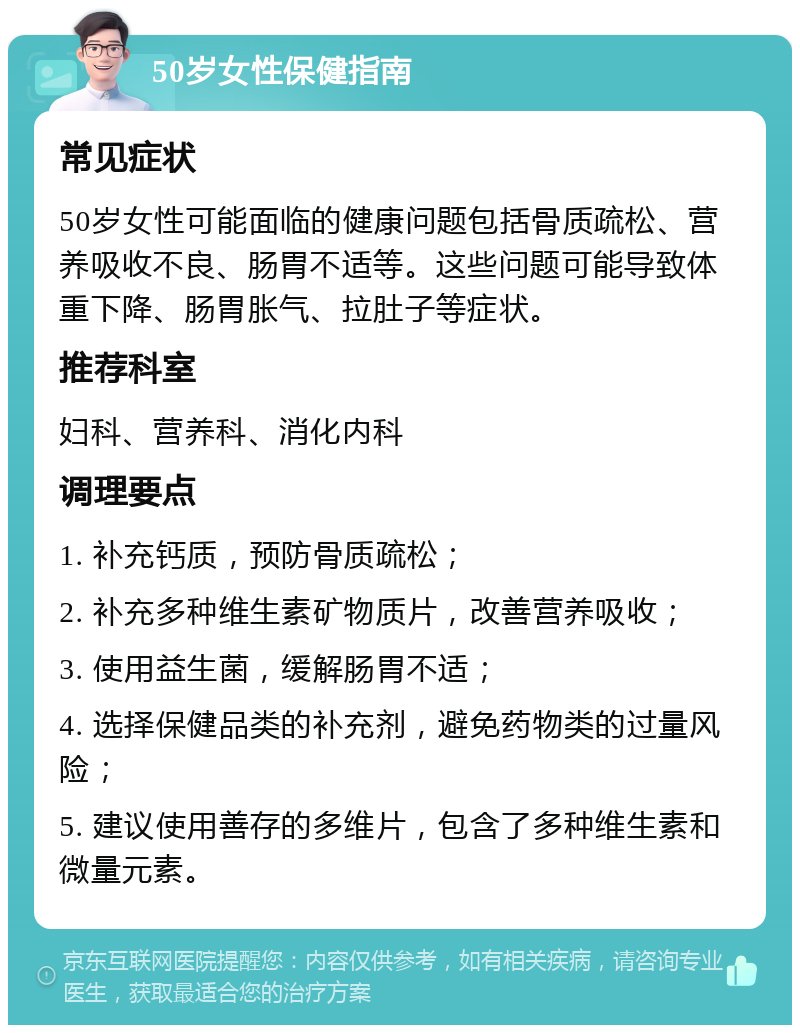 50岁女性保健指南 常见症状 50岁女性可能面临的健康问题包括骨质疏松、营养吸收不良、肠胃不适等。这些问题可能导致体重下降、肠胃胀气、拉肚子等症状。 推荐科室 妇科、营养科、消化内科 调理要点 1. 补充钙质，预防骨质疏松； 2. 补充多种维生素矿物质片，改善营养吸收； 3. 使用益生菌，缓解肠胃不适； 4. 选择保健品类的补充剂，避免药物类的过量风险； 5. 建议使用善存的多维片，包含了多种维生素和微量元素。