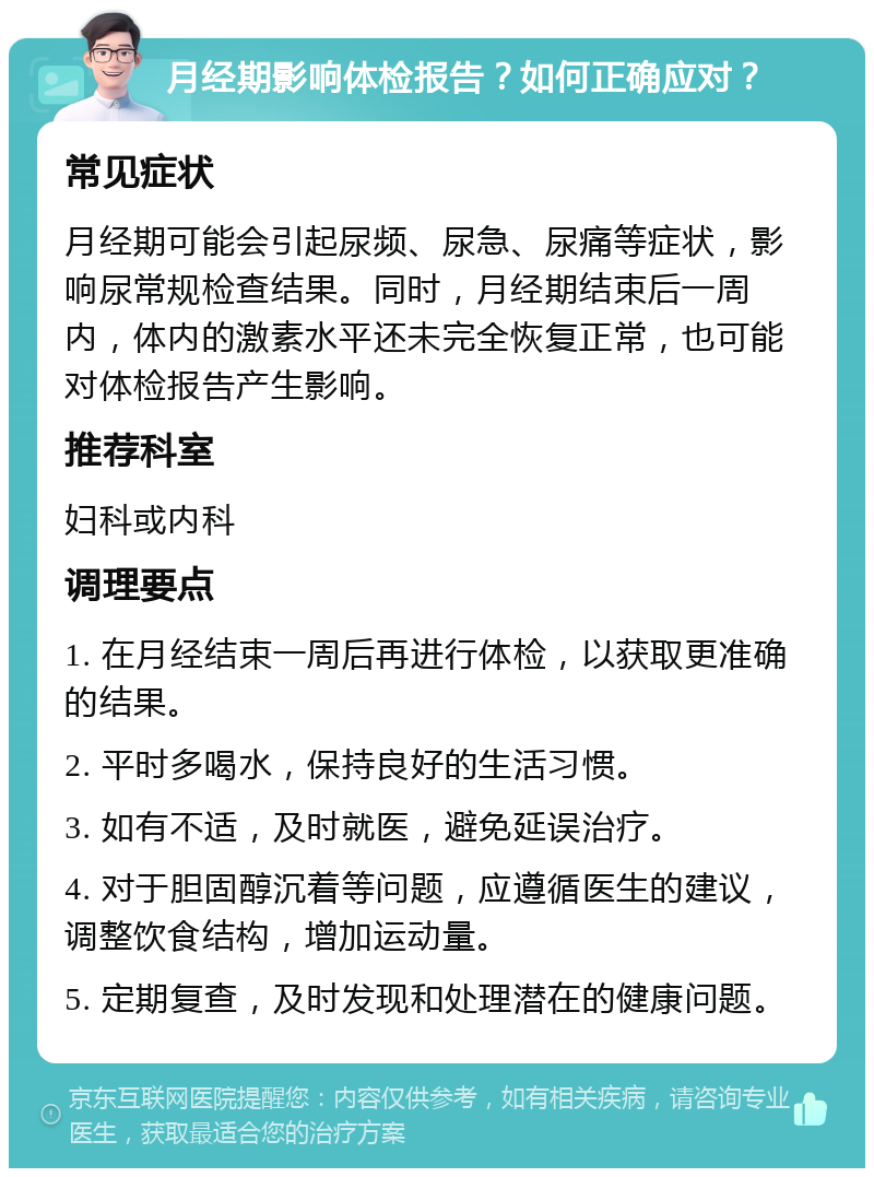 月经期影响体检报告？如何正确应对？ 常见症状 月经期可能会引起尿频、尿急、尿痛等症状，影响尿常规检查结果。同时，月经期结束后一周内，体内的激素水平还未完全恢复正常，也可能对体检报告产生影响。 推荐科室 妇科或内科 调理要点 1. 在月经结束一周后再进行体检，以获取更准确的结果。 2. 平时多喝水，保持良好的生活习惯。 3. 如有不适，及时就医，避免延误治疗。 4. 对于胆固醇沉着等问题，应遵循医生的建议，调整饮食结构，增加运动量。 5. 定期复查，及时发现和处理潜在的健康问题。