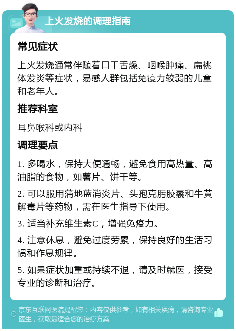 上火发烧的调理指南 常见症状 上火发烧通常伴随着口干舌燥、咽喉肿痛、扁桃体发炎等症状，易感人群包括免疫力较弱的儿童和老年人。 推荐科室 耳鼻喉科或内科 调理要点 1. 多喝水，保持大便通畅，避免食用高热量、高油脂的食物，如薯片、饼干等。 2. 可以服用蒲地蓝消炎片、头孢克肟胶囊和牛黄解毒片等药物，需在医生指导下使用。 3. 适当补充维生素C，增强免疫力。 4. 注意休息，避免过度劳累，保持良好的生活习惯和作息规律。 5. 如果症状加重或持续不退，请及时就医，接受专业的诊断和治疗。