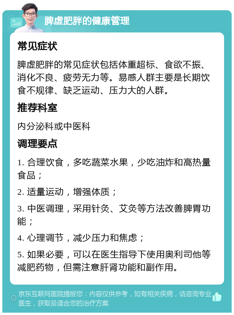 脾虚肥胖的健康管理 常见症状 脾虚肥胖的常见症状包括体重超标、食欲不振、消化不良、疲劳无力等。易感人群主要是长期饮食不规律、缺乏运动、压力大的人群。 推荐科室 内分泌科或中医科 调理要点 1. 合理饮食，多吃蔬菜水果，少吃油炸和高热量食品； 2. 适量运动，增强体质； 3. 中医调理，采用针灸、艾灸等方法改善脾胃功能； 4. 心理调节，减少压力和焦虑； 5. 如果必要，可以在医生指导下使用奥利司他等减肥药物，但需注意肝肾功能和副作用。