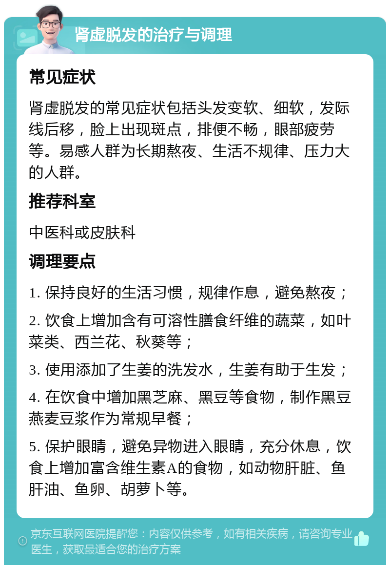 肾虚脱发的治疗与调理 常见症状 肾虚脱发的常见症状包括头发变软、细软，发际线后移，脸上出现斑点，排便不畅，眼部疲劳等。易感人群为长期熬夜、生活不规律、压力大的人群。 推荐科室 中医科或皮肤科 调理要点 1. 保持良好的生活习惯，规律作息，避免熬夜； 2. 饮食上增加含有可溶性膳食纤维的蔬菜，如叶菜类、西兰花、秋葵等； 3. 使用添加了生姜的洗发水，生姜有助于生发； 4. 在饮食中增加黑芝麻、黑豆等食物，制作黑豆燕麦豆浆作为常规早餐； 5. 保护眼睛，避免异物进入眼睛，充分休息，饮食上增加富含维生素A的食物，如动物肝脏、鱼肝油、鱼卵、胡萝卜等。