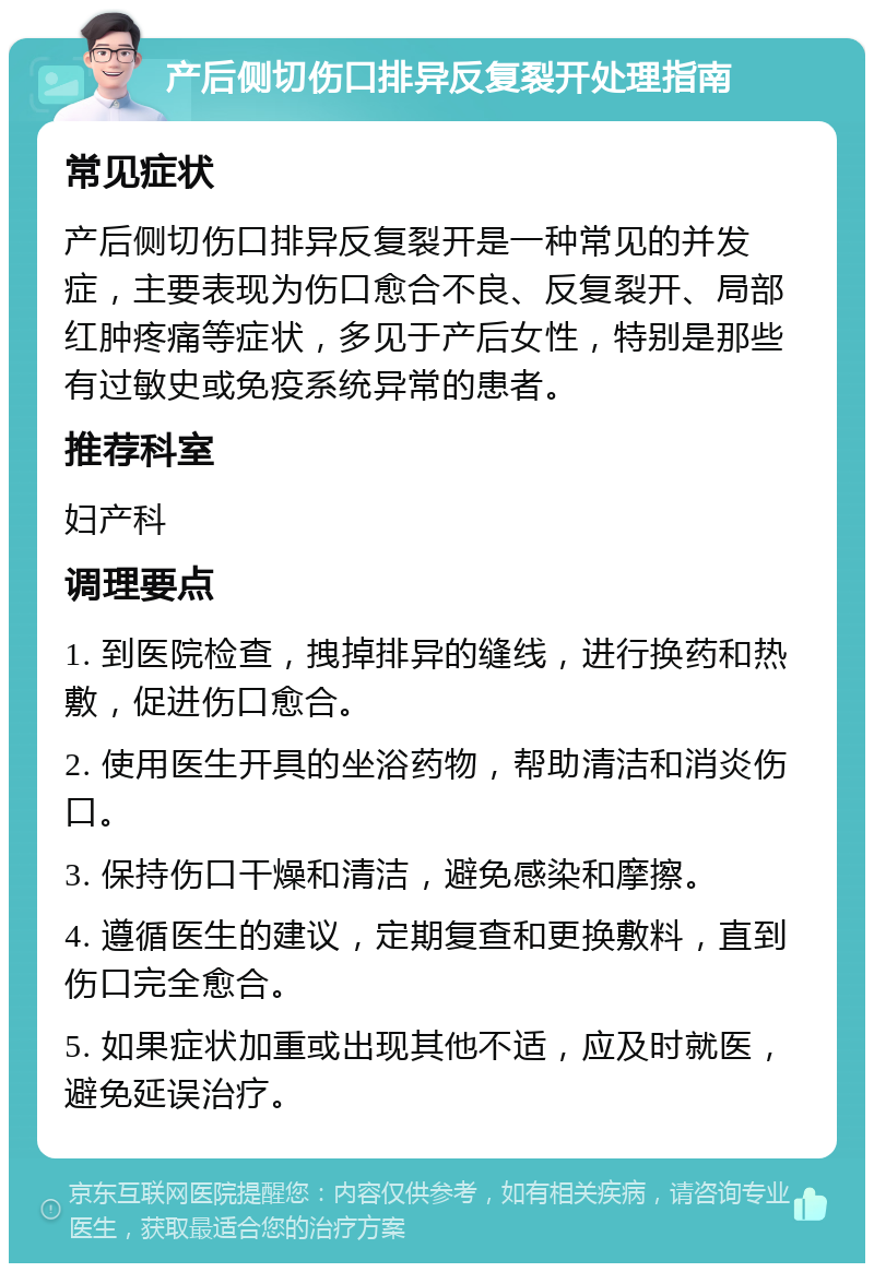 产后侧切伤口排异反复裂开处理指南 常见症状 产后侧切伤口排异反复裂开是一种常见的并发症，主要表现为伤口愈合不良、反复裂开、局部红肿疼痛等症状，多见于产后女性，特别是那些有过敏史或免疫系统异常的患者。 推荐科室 妇产科 调理要点 1. 到医院检查，拽掉排异的缝线，进行换药和热敷，促进伤口愈合。 2. 使用医生开具的坐浴药物，帮助清洁和消炎伤口。 3. 保持伤口干燥和清洁，避免感染和摩擦。 4. 遵循医生的建议，定期复查和更换敷料，直到伤口完全愈合。 5. 如果症状加重或出现其他不适，应及时就医，避免延误治疗。