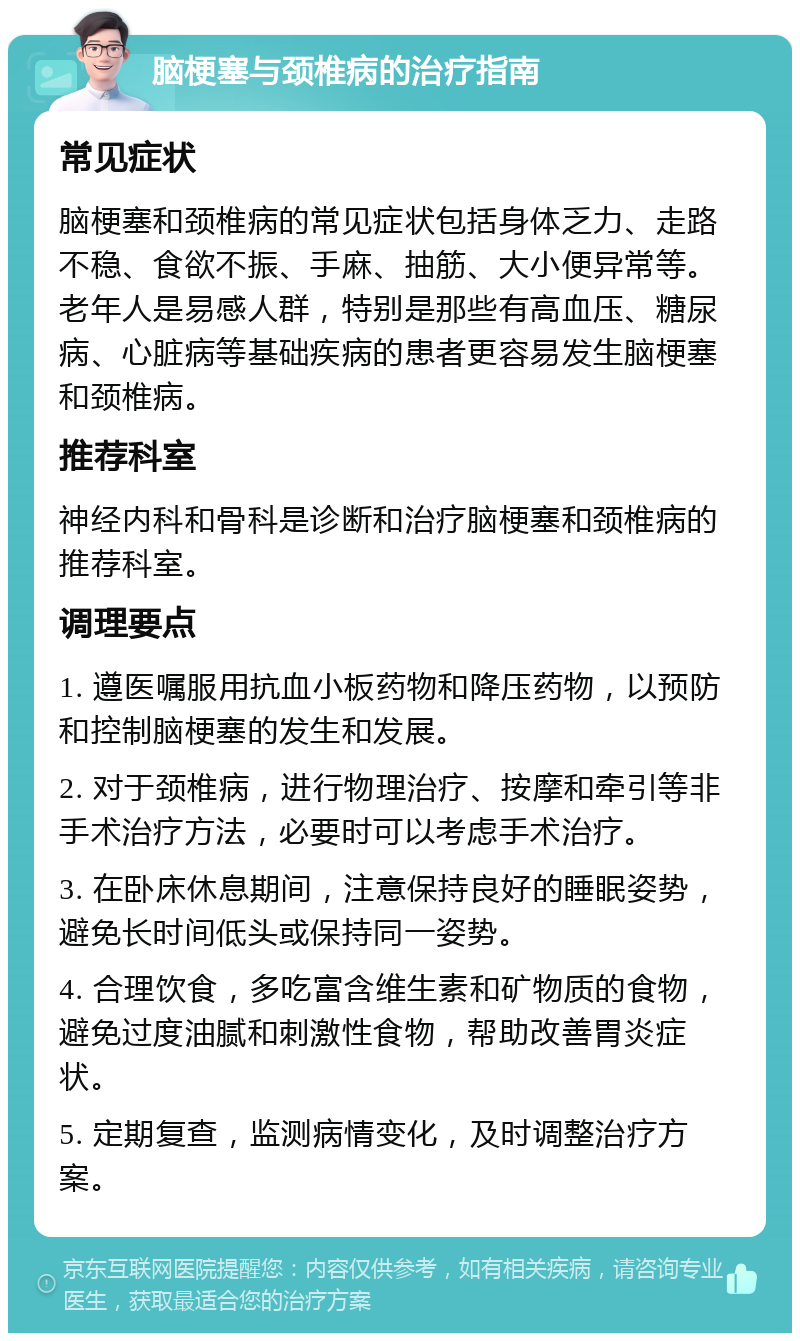 脑梗塞与颈椎病的治疗指南 常见症状 脑梗塞和颈椎病的常见症状包括身体乏力、走路不稳、食欲不振、手麻、抽筋、大小便异常等。老年人是易感人群，特别是那些有高血压、糖尿病、心脏病等基础疾病的患者更容易发生脑梗塞和颈椎病。 推荐科室 神经内科和骨科是诊断和治疗脑梗塞和颈椎病的推荐科室。 调理要点 1. 遵医嘱服用抗血小板药物和降压药物，以预防和控制脑梗塞的发生和发展。 2. 对于颈椎病，进行物理治疗、按摩和牵引等非手术治疗方法，必要时可以考虑手术治疗。 3. 在卧床休息期间，注意保持良好的睡眠姿势，避免长时间低头或保持同一姿势。 4. 合理饮食，多吃富含维生素和矿物质的食物，避免过度油腻和刺激性食物，帮助改善胃炎症状。 5. 定期复查，监测病情变化，及时调整治疗方案。