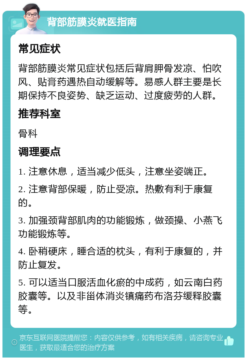 背部筋膜炎就医指南 常见症状 背部筋膜炎常见症状包括后背肩胛骨发凉、怕吹风、贴膏药遇热自动缓解等。易感人群主要是长期保持不良姿势、缺乏运动、过度疲劳的人群。 推荐科室 骨科 调理要点 1. 注意休息，适当减少低头，注意坐姿端正。 2. 注意背部保暖，防止受凉。热敷有利于康复的。 3. 加强颈背部肌肉的功能锻炼，做颈操、小燕飞功能锻炼等。 4. 卧稍硬床，睡合适的枕头，有利于康复的，并防止复发。 5. 可以适当口服活血化瘀的中成药，如云南白药胶囊等。以及非甾体消炎镇痛药布洛芬缓释胶囊等。