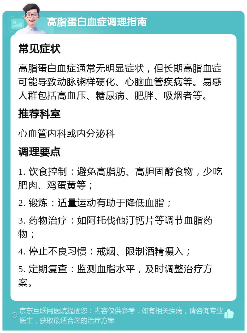 高脂蛋白血症调理指南 常见症状 高脂蛋白血症通常无明显症状，但长期高脂血症可能导致动脉粥样硬化、心脑血管疾病等。易感人群包括高血压、糖尿病、肥胖、吸烟者等。 推荐科室 心血管内科或内分泌科 调理要点 1. 饮食控制：避免高脂肪、高胆固醇食物，少吃肥肉、鸡蛋黄等； 2. 锻炼：适量运动有助于降低血脂； 3. 药物治疗：如阿托伐他汀钙片等调节血脂药物； 4. 停止不良习惯：戒烟、限制酒精摄入； 5. 定期复查：监测血脂水平，及时调整治疗方案。