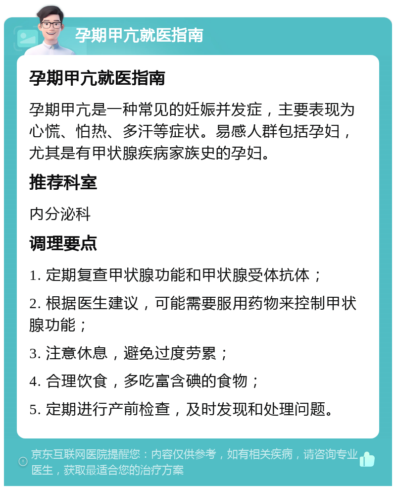 孕期甲亢就医指南 孕期甲亢就医指南 孕期甲亢是一种常见的妊娠并发症，主要表现为心慌、怕热、多汗等症状。易感人群包括孕妇，尤其是有甲状腺疾病家族史的孕妇。 推荐科室 内分泌科 调理要点 1. 定期复查甲状腺功能和甲状腺受体抗体； 2. 根据医生建议，可能需要服用药物来控制甲状腺功能； 3. 注意休息，避免过度劳累； 4. 合理饮食，多吃富含碘的食物； 5. 定期进行产前检查，及时发现和处理问题。