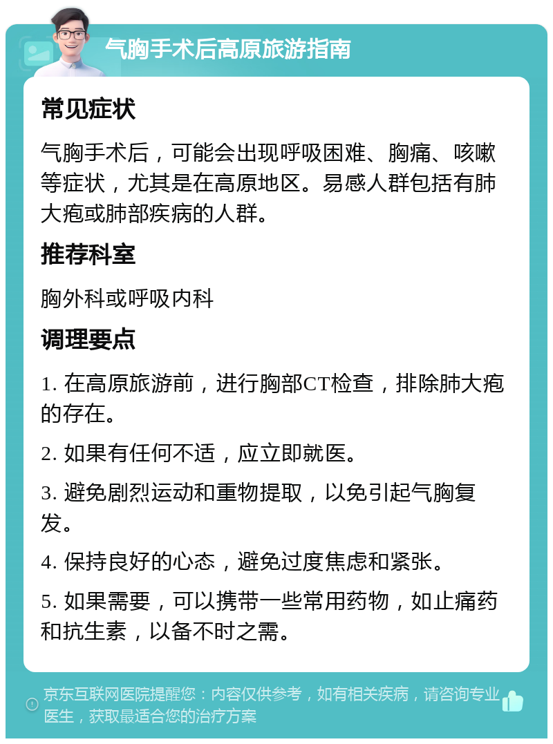 气胸手术后高原旅游指南 常见症状 气胸手术后，可能会出现呼吸困难、胸痛、咳嗽等症状，尤其是在高原地区。易感人群包括有肺大疱或肺部疾病的人群。 推荐科室 胸外科或呼吸内科 调理要点 1. 在高原旅游前，进行胸部CT检查，排除肺大疱的存在。 2. 如果有任何不适，应立即就医。 3. 避免剧烈运动和重物提取，以免引起气胸复发。 4. 保持良好的心态，避免过度焦虑和紧张。 5. 如果需要，可以携带一些常用药物，如止痛药和抗生素，以备不时之需。