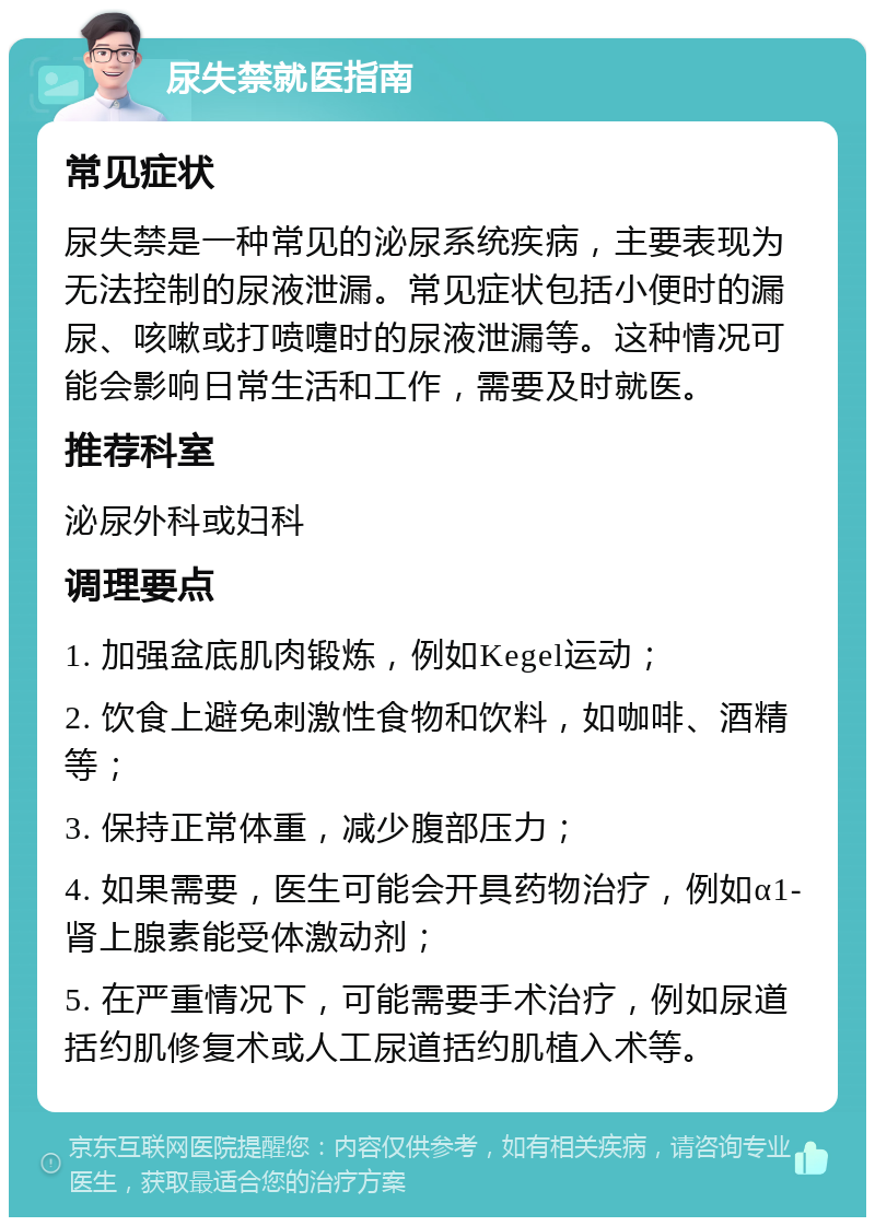 尿失禁就医指南 常见症状 尿失禁是一种常见的泌尿系统疾病，主要表现为无法控制的尿液泄漏。常见症状包括小便时的漏尿、咳嗽或打喷嚏时的尿液泄漏等。这种情况可能会影响日常生活和工作，需要及时就医。 推荐科室 泌尿外科或妇科 调理要点 1. 加强盆底肌肉锻炼，例如Kegel运动； 2. 饮食上避免刺激性食物和饮料，如咖啡、酒精等； 3. 保持正常体重，减少腹部压力； 4. 如果需要，医生可能会开具药物治疗，例如α1-肾上腺素能受体激动剂； 5. 在严重情况下，可能需要手术治疗，例如尿道括约肌修复术或人工尿道括约肌植入术等。