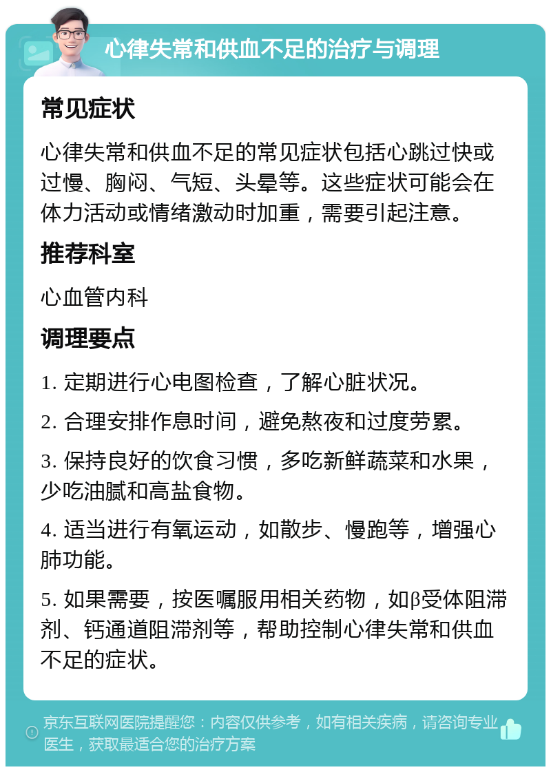 心律失常和供血不足的治疗与调理 常见症状 心律失常和供血不足的常见症状包括心跳过快或过慢、胸闷、气短、头晕等。这些症状可能会在体力活动或情绪激动时加重，需要引起注意。 推荐科室 心血管内科 调理要点 1. 定期进行心电图检查，了解心脏状况。 2. 合理安排作息时间，避免熬夜和过度劳累。 3. 保持良好的饮食习惯，多吃新鲜蔬菜和水果，少吃油腻和高盐食物。 4. 适当进行有氧运动，如散步、慢跑等，增强心肺功能。 5. 如果需要，按医嘱服用相关药物，如β受体阻滞剂、钙通道阻滞剂等，帮助控制心律失常和供血不足的症状。