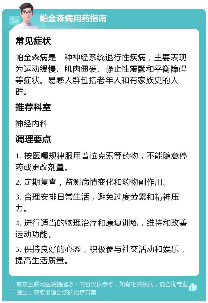 帕金森病用药指南 常见症状 帕金森病是一种神经系统退行性疾病，主要表现为运动缓慢、肌肉僵硬、静止性震颤和平衡障碍等症状。易感人群包括老年人和有家族史的人群。 推荐科室 神经内科 调理要点 1. 按医嘱规律服用普拉克索等药物，不能随意停药或更改剂量。 2. 定期复查，监测病情变化和药物副作用。 3. 合理安排日常生活，避免过度劳累和精神压力。 4. 进行适当的物理治疗和康复训练，维持和改善运动功能。 5. 保持良好的心态，积极参与社交活动和娱乐，提高生活质量。