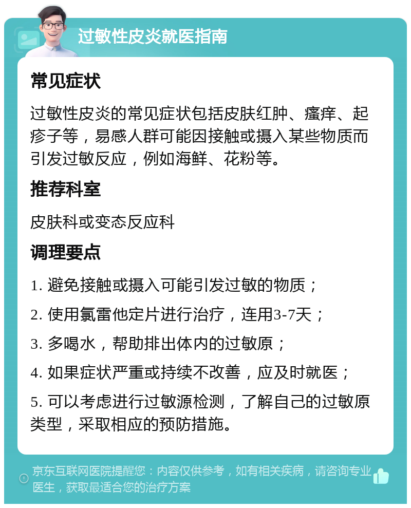 过敏性皮炎就医指南 常见症状 过敏性皮炎的常见症状包括皮肤红肿、瘙痒、起疹子等，易感人群可能因接触或摄入某些物质而引发过敏反应，例如海鲜、花粉等。 推荐科室 皮肤科或变态反应科 调理要点 1. 避免接触或摄入可能引发过敏的物质； 2. 使用氯雷他定片进行治疗，连用3-7天； 3. 多喝水，帮助排出体内的过敏原； 4. 如果症状严重或持续不改善，应及时就医； 5. 可以考虑进行过敏源检测，了解自己的过敏原类型，采取相应的预防措施。