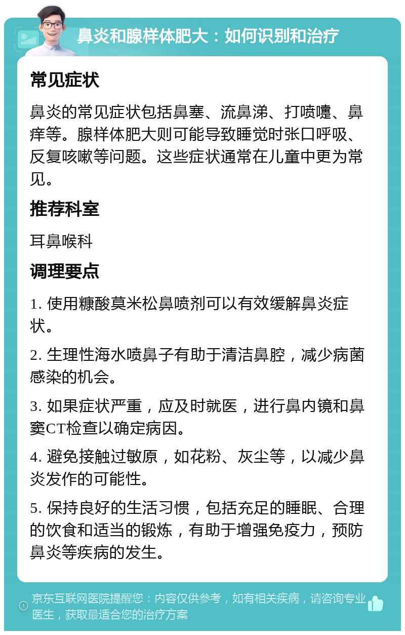 鼻炎和腺样体肥大：如何识别和治疗 常见症状 鼻炎的常见症状包括鼻塞、流鼻涕、打喷嚏、鼻痒等。腺样体肥大则可能导致睡觉时张口呼吸、反复咳嗽等问题。这些症状通常在儿童中更为常见。 推荐科室 耳鼻喉科 调理要点 1. 使用糠酸莫米松鼻喷剂可以有效缓解鼻炎症状。 2. 生理性海水喷鼻子有助于清洁鼻腔，减少病菌感染的机会。 3. 如果症状严重，应及时就医，进行鼻内镜和鼻窦CT检查以确定病因。 4. 避免接触过敏原，如花粉、灰尘等，以减少鼻炎发作的可能性。 5. 保持良好的生活习惯，包括充足的睡眠、合理的饮食和适当的锻炼，有助于增强免疫力，预防鼻炎等疾病的发生。