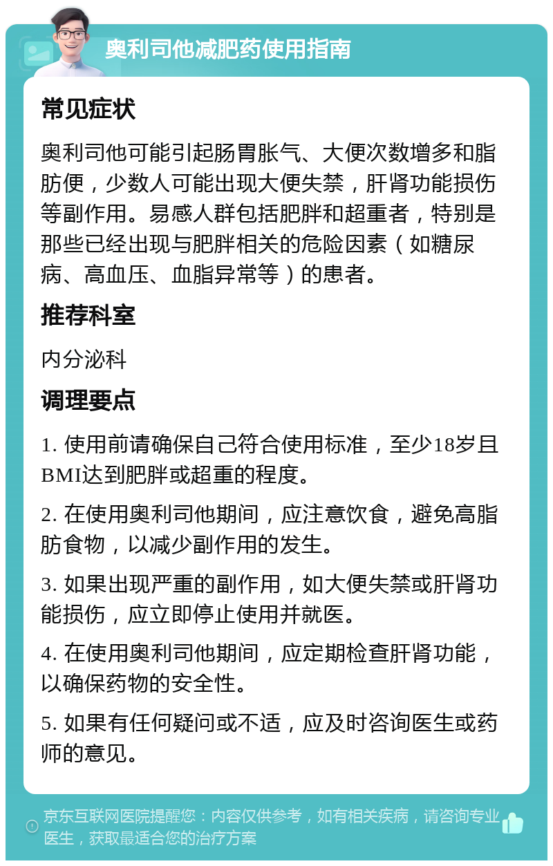 奥利司他减肥药使用指南 常见症状 奥利司他可能引起肠胃胀气、大便次数增多和脂肪便，少数人可能出现大便失禁，肝肾功能损伤等副作用。易感人群包括肥胖和超重者，特别是那些已经出现与肥胖相关的危险因素（如糖尿病、高血压、血脂异常等）的患者。 推荐科室 内分泌科 调理要点 1. 使用前请确保自己符合使用标准，至少18岁且BMI达到肥胖或超重的程度。 2. 在使用奥利司他期间，应注意饮食，避免高脂肪食物，以减少副作用的发生。 3. 如果出现严重的副作用，如大便失禁或肝肾功能损伤，应立即停止使用并就医。 4. 在使用奥利司他期间，应定期检查肝肾功能，以确保药物的安全性。 5. 如果有任何疑问或不适，应及时咨询医生或药师的意见。