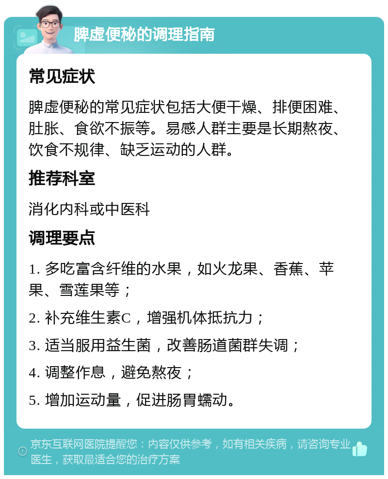 脾虚便秘的调理指南 常见症状 脾虚便秘的常见症状包括大便干燥、排便困难、肚胀、食欲不振等。易感人群主要是长期熬夜、饮食不规律、缺乏运动的人群。 推荐科室 消化内科或中医科 调理要点 1. 多吃富含纤维的水果，如火龙果、香蕉、苹果、雪莲果等； 2. 补充维生素C，增强机体抵抗力； 3. 适当服用益生菌，改善肠道菌群失调； 4. 调整作息，避免熬夜； 5. 增加运动量，促进肠胃蠕动。