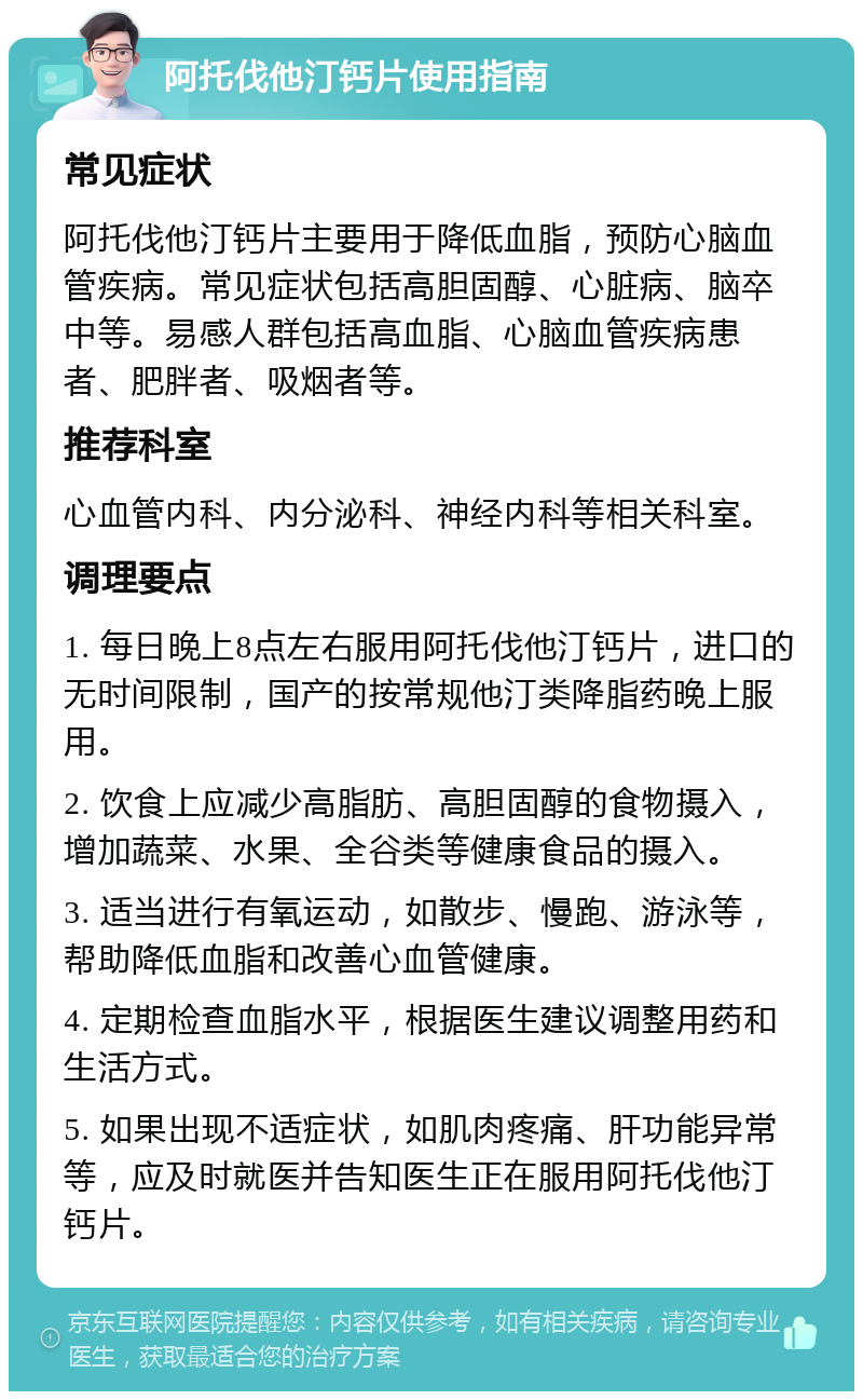 阿托伐他汀钙片使用指南 常见症状 阿托伐他汀钙片主要用于降低血脂，预防心脑血管疾病。常见症状包括高胆固醇、心脏病、脑卒中等。易感人群包括高血脂、心脑血管疾病患者、肥胖者、吸烟者等。 推荐科室 心血管内科、内分泌科、神经内科等相关科室。 调理要点 1. 每日晚上8点左右服用阿托伐他汀钙片，进口的无时间限制，国产的按常规他汀类降脂药晚上服用。 2. 饮食上应减少高脂肪、高胆固醇的食物摄入，增加蔬菜、水果、全谷类等健康食品的摄入。 3. 适当进行有氧运动，如散步、慢跑、游泳等，帮助降低血脂和改善心血管健康。 4. 定期检查血脂水平，根据医生建议调整用药和生活方式。 5. 如果出现不适症状，如肌肉疼痛、肝功能异常等，应及时就医并告知医生正在服用阿托伐他汀钙片。