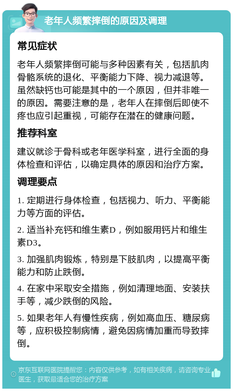 老年人频繁摔倒的原因及调理 常见症状 老年人频繁摔倒可能与多种因素有关，包括肌肉骨骼系统的退化、平衡能力下降、视力减退等。虽然缺钙也可能是其中的一个原因，但并非唯一的原因。需要注意的是，老年人在摔倒后即使不疼也应引起重视，可能存在潜在的健康问题。 推荐科室 建议就诊于骨科或老年医学科室，进行全面的身体检查和评估，以确定具体的原因和治疗方案。 调理要点 1. 定期进行身体检查，包括视力、听力、平衡能力等方面的评估。 2. 适当补充钙和维生素D，例如服用钙片和维生素D3。 3. 加强肌肉锻炼，特别是下肢肌肉，以提高平衡能力和防止跌倒。 4. 在家中采取安全措施，例如清理地面、安装扶手等，减少跌倒的风险。 5. 如果老年人有慢性疾病，例如高血压、糖尿病等，应积极控制病情，避免因病情加重而导致摔倒。