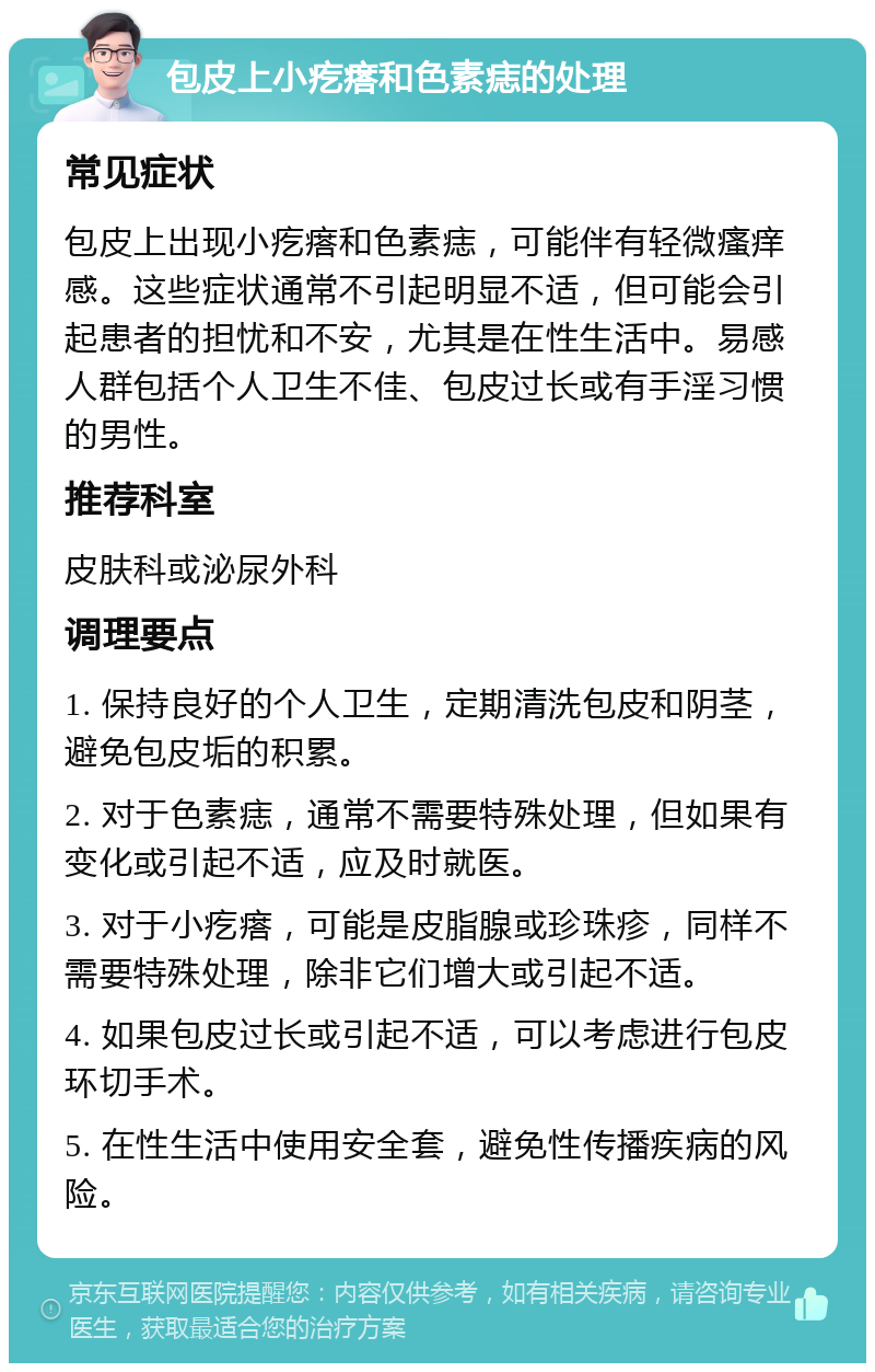 包皮上小疙瘩和色素痣的处理 常见症状 包皮上出现小疙瘩和色素痣，可能伴有轻微瘙痒感。这些症状通常不引起明显不适，但可能会引起患者的担忧和不安，尤其是在性生活中。易感人群包括个人卫生不佳、包皮过长或有手淫习惯的男性。 推荐科室 皮肤科或泌尿外科 调理要点 1. 保持良好的个人卫生，定期清洗包皮和阴茎，避免包皮垢的积累。 2. 对于色素痣，通常不需要特殊处理，但如果有变化或引起不适，应及时就医。 3. 对于小疙瘩，可能是皮脂腺或珍珠疹，同样不需要特殊处理，除非它们增大或引起不适。 4. 如果包皮过长或引起不适，可以考虑进行包皮环切手术。 5. 在性生活中使用安全套，避免性传播疾病的风险。