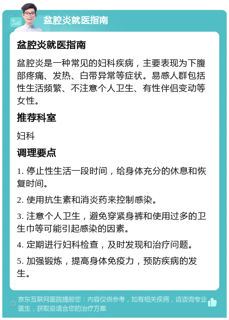 盆腔炎就医指南 盆腔炎就医指南 盆腔炎是一种常见的妇科疾病，主要表现为下腹部疼痛、发热、白带异常等症状。易感人群包括性生活频繁、不注意个人卫生、有性伴侣变动等女性。 推荐科室 妇科 调理要点 1. 停止性生活一段时间，给身体充分的休息和恢复时间。 2. 使用抗生素和消炎药来控制感染。 3. 注意个人卫生，避免穿紧身裤和使用过多的卫生巾等可能引起感染的因素。 4. 定期进行妇科检查，及时发现和治疗问题。 5. 加强锻炼，提高身体免疫力，预防疾病的发生。