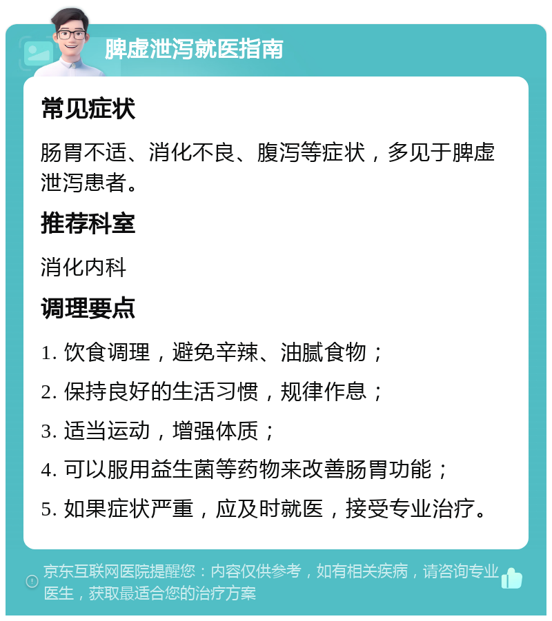 脾虚泄泻就医指南 常见症状 肠胃不适、消化不良、腹泻等症状，多见于脾虚泄泻患者。 推荐科室 消化内科 调理要点 1. 饮食调理，避免辛辣、油腻食物； 2. 保持良好的生活习惯，规律作息； 3. 适当运动，增强体质； 4. 可以服用益生菌等药物来改善肠胃功能； 5. 如果症状严重，应及时就医，接受专业治疗。