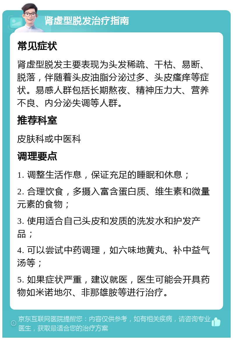 肾虚型脱发治疗指南 常见症状 肾虚型脱发主要表现为头发稀疏、干枯、易断、脱落，伴随着头皮油脂分泌过多、头皮瘙痒等症状。易感人群包括长期熬夜、精神压力大、营养不良、内分泌失调等人群。 推荐科室 皮肤科或中医科 调理要点 1. 调整生活作息，保证充足的睡眠和休息； 2. 合理饮食，多摄入富含蛋白质、维生素和微量元素的食物； 3. 使用适合自己头皮和发质的洗发水和护发产品； 4. 可以尝试中药调理，如六味地黄丸、补中益气汤等； 5. 如果症状严重，建议就医，医生可能会开具药物如米诺地尔、非那雄胺等进行治疗。